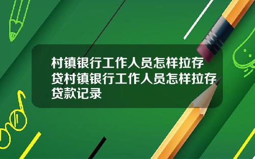 村镇银行工作人员怎样拉存贷村镇银行工作人员怎样拉存贷款记录