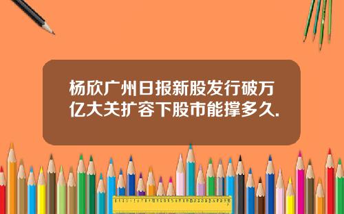 杨欣广州日报新股发行破万亿大关扩容下股市能撑多久.