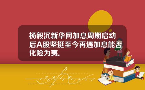杨毅沉新华网加息周期启动后A股坚挺至今再遇加息能否化险为夷.
