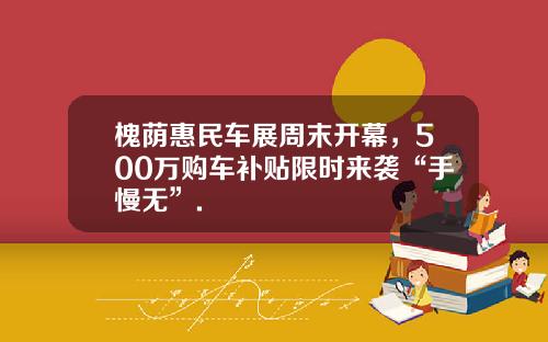 槐荫惠民车展周末开幕，500万购车补贴限时来袭“手慢无”.