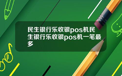民生银行乐收银pos机民生银行乐收银pos机一笔最多