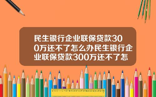 民生银行企业联保贷款300万还不了怎么办民生银行企业联保贷款300万还不了怎么办呢