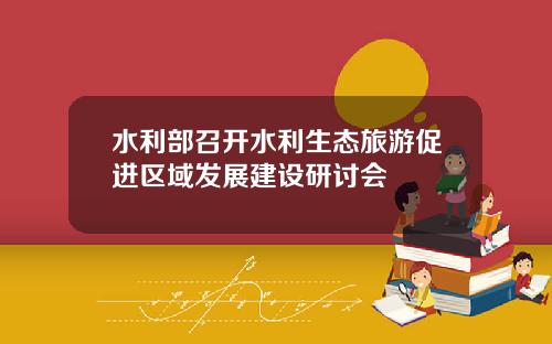 水利部召开水利生态旅游促进区域发展建设研讨会