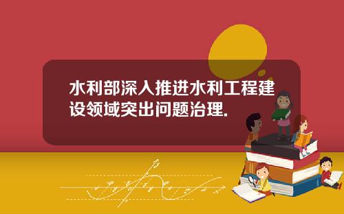 水利部深入推进水利工程建设领域突出问题治理.