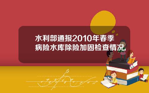 水利部通报2010年春季病险水库除险加固检查情况.