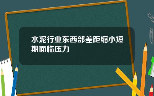 水泥行业东西部差距缩小短期面临压力