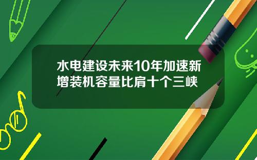水电建设未来10年加速新增装机容量比肩十个三峡