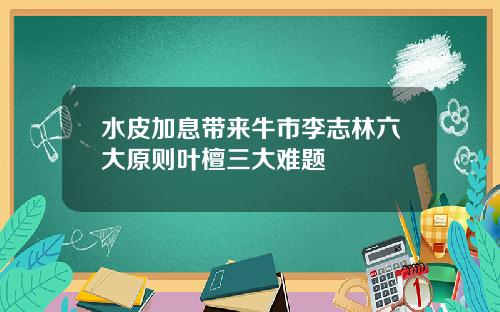 水皮加息带来牛市李志林六大原则叶檀三大难题