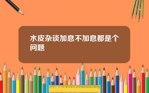 水皮杂谈加息不加息都是个问题