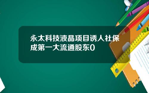 永太科技液晶项目诱人社保成第一大流通股东0