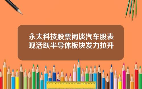 永太科技股票闲谈汽车股表现活跃半导体板块发力拉升