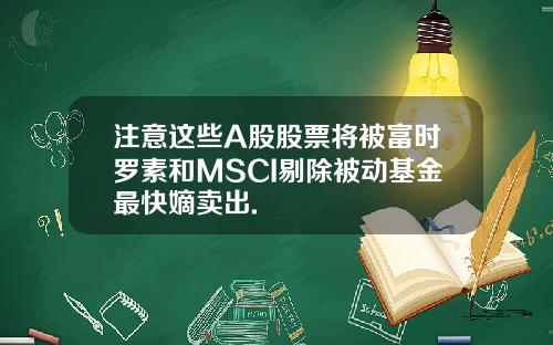 注意这些A股股票将被富时罗素和MSCI剔除被动基金最快嫡卖出.