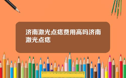 济南激光点痣费用高吗济南激光点痣