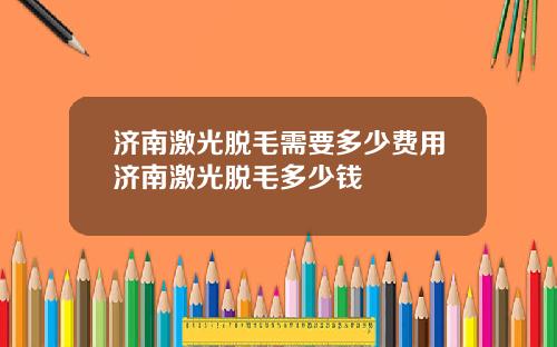 济南激光脱毛需要多少费用济南激光脱毛多少钱