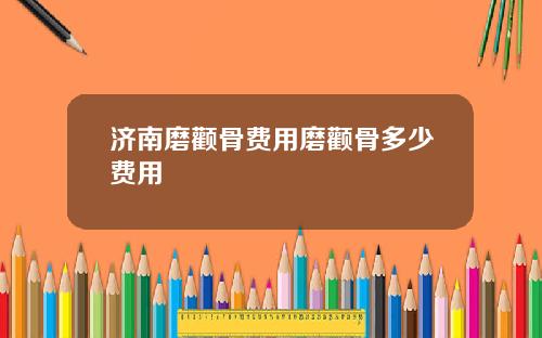 济南磨颧骨费用磨颧骨多少费用