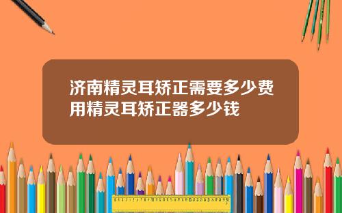济南精灵耳矫正需要多少费用精灵耳矫正器多少钱