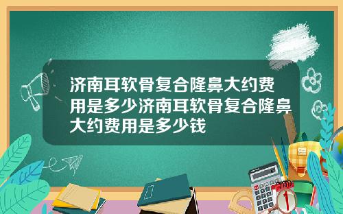 济南耳软骨复合隆鼻大约费用是多少济南耳软骨复合隆鼻大约费用是多少钱