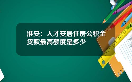 淮安：人才安居住房公积金贷款最高额度是多少