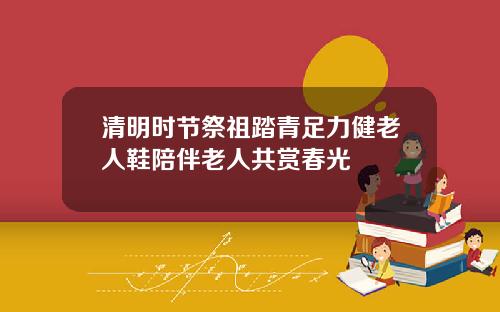 清明时节祭祖踏青足力健老人鞋陪伴老人共赏春光