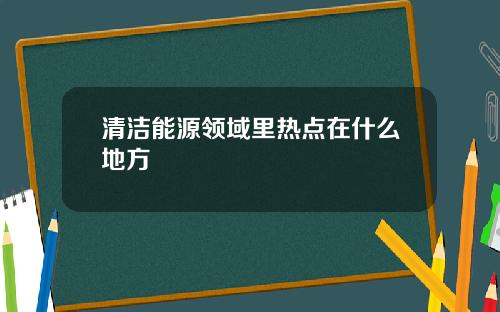 清洁能源领域里热点在什么地方