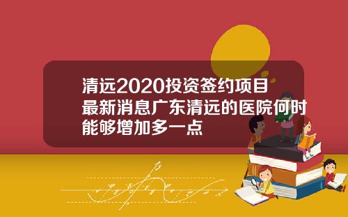 清远2020投资签约项目最新消息广东清远的医院何时能够增加多一点
