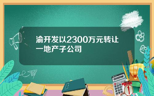 渝开发以2300万元转让一地产子公司
