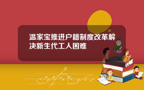 温家宝推进户籍制度改革解决新生代工人困难