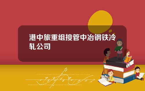 港中旅重组接管中冶钢铁冷轧公司