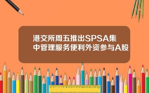 港交所周五推出SPSA集中管理服务便利外资参与A股