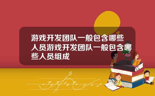 游戏开发团队一般包含哪些人员游戏开发团队一般包含哪些人员组成