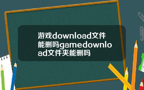 游戏download文件能删吗gamedownload文件夹能删吗