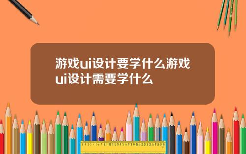 游戏ui设计要学什么游戏ui设计需要学什么