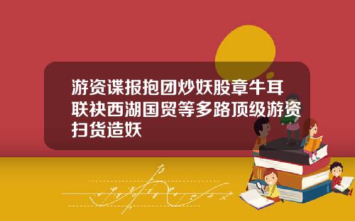 游资谍报抱团炒妖股章牛耳联袂西湖国贸等多路顶级游资扫货造妖
