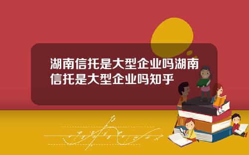 湖南信托是大型企业吗湖南信托是大型企业吗知乎