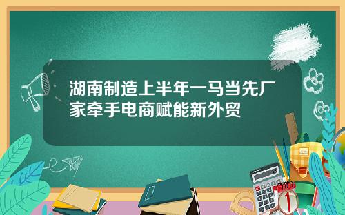 湖南制造上半年一马当先厂家牵手电商赋能新外贸