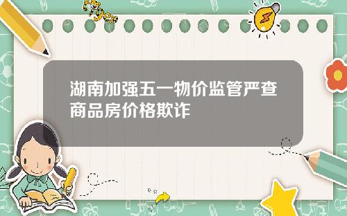 湖南加强五一物价监管严查商品房价格欺诈