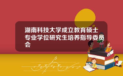 湖南科技大学成立教育硕士专业学位研究生培养指导委员会