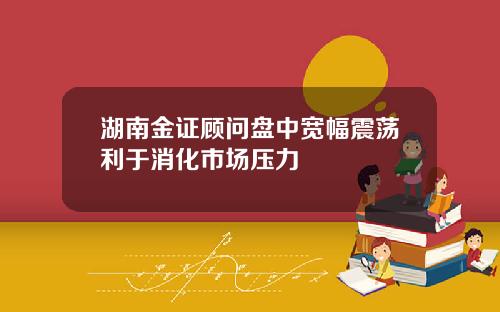 湖南金证顾问盘中宽幅震荡利于消化市场压力