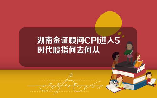 湖南金证顾问CPI进入5时代股指何去何从