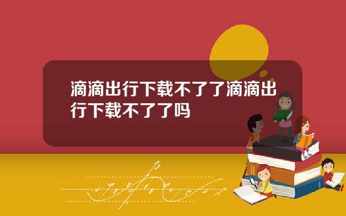 滴滴出行下载不了了滴滴出行下载不了了吗