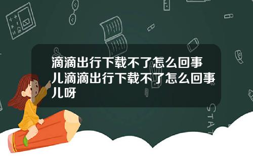 滴滴出行下载不了怎么回事儿滴滴出行下载不了怎么回事儿呀