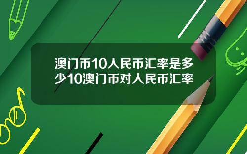 澳门币10人民币汇率是多少10澳门币对人民币汇率
