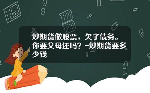 炒期货做股票，欠了债务。你要父母还吗？-炒期货要多少钱