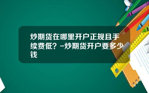 炒期货在哪里开户正规且手续费低？-炒期货开户要多少钱