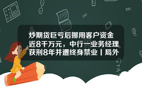 炒期货巨亏后挪用客户资金近8千万元，中行一业务经理获刑8年并遭终身禁业丨局外人-中一期货公司