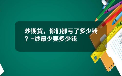 炒期货，你们都亏了多少钱？-炒最少要多少钱