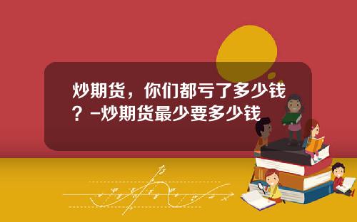 炒期货，你们都亏了多少钱？-炒期货最少要多少钱