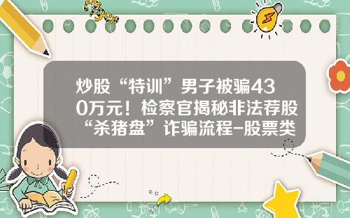 炒股“特训”男子被骗430万元！检察官揭秘非法荐股“杀猪盘”诈骗流程-股票类资讯公众号大全