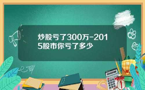 炒股亏了300万-2015股市你亏了多少