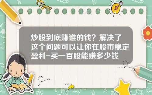 炒股到底赚谁的钱？解决了这个问题可以让你在股市稳定盈利-买一百股能赚多少钱